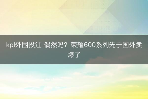 kpl外围投注 偶然吗？荣耀600系列先于国外卖爆了