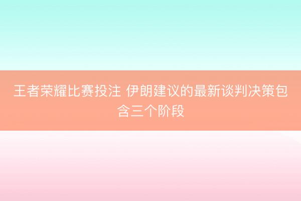 王者荣耀比赛投注 伊朗建议的最新谈判决策包含三个阶段
