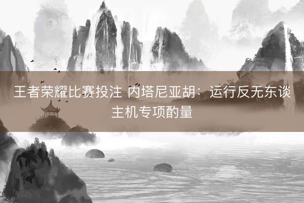 王者荣耀比赛投注 内塔尼亚胡：运行反无东谈主机专项酌量